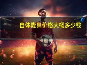 自体隆鼻价格大概多少钱(自体隆鼻整形会需要多少钱)