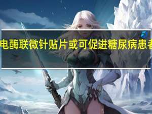 自供电酶联微针贴片或可促进糖尿病患者伤口愈合