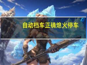 自动档车正确熄火停车（自动挡停车正确步骤）