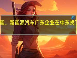自动驾驶、光伏储能、新能源汽车广东企业在中东找了新商机 到底什么情况嘞