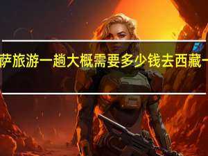 自己去拉萨旅游一趟大概需要多少钱 去西藏一趟需要多少钱