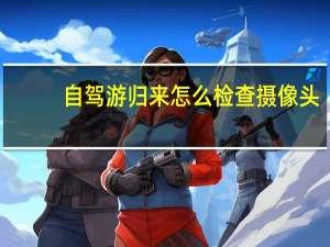 自驾游归来怎么检查摄像头