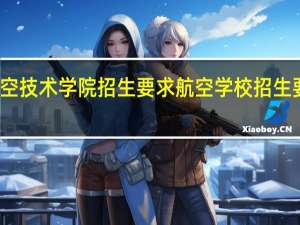 航空技术学院招生要求 航空学校招生要求分数