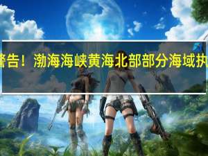 航行警告！渤海海峡黄海北部部分海域执行军事任务