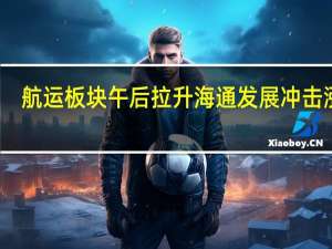 航运板块午后拉升海通发展冲击涨停