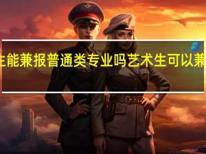 艺考生能兼报普通类专业吗 艺术生可以兼报普通专业