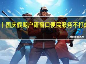 节日我在岗丨国庆假期户籍窗口便民服务不打烊 到底什么情况嘞