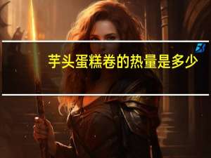 芋头蛋糕卷的热量是多少