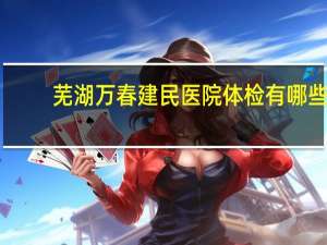 芜湖万春建民医院体检有哪些 芜湖鸠江区万春西路离哪个医院最近