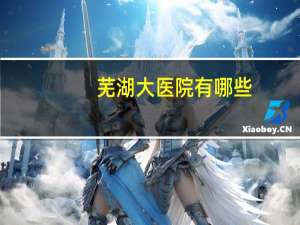 芜湖大医院有哪些，芜湖的三甲医院有哪些