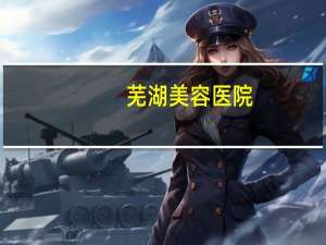 芜湖美容医院？芜湖四院是哪个大学