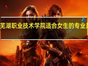 芜湖职业技术学院适合女生的专业是什么