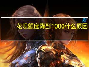 花呗额度降到1000什么原因（花呗额度降到1000怎么回事）