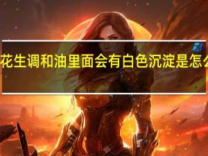 花生调和油里面会有白色沉淀是怎么回事