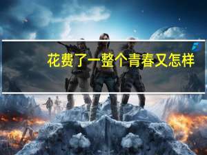 花费了一整个青春又怎样(关于花费了一整个青春又怎样简述)