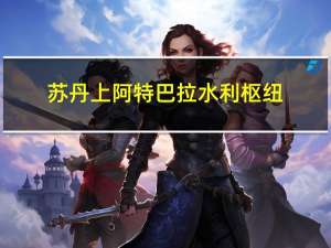苏丹上阿特巴拉水利枢纽(关于苏丹上阿特巴拉水利枢纽简述)