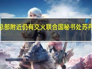 苏丹首都冲突持续武装部队总部附近仍有交火 联合国秘书处苏丹冲突双方同意人道主义停火3小时