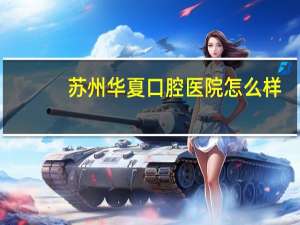 苏州华夏口腔医院怎么样？苏州口腔医院和苏州华夏口腔医院哪个好