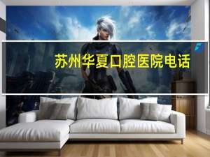 苏州华夏口腔医院电话(苏州三级甲等口腔医院有哪些)