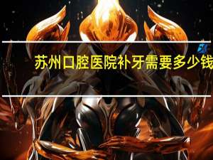 苏州口腔医院补牙需要多少钱(苏州什么地方补牙好，还便宜啊)