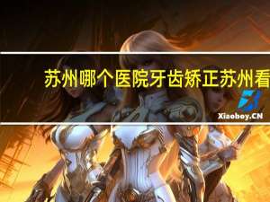 苏州哪个医院牙齿矫正 苏州看牙哪里口碑最好
