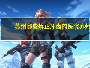 苏州哪些矫正牙齿的医院 苏州看牙哪里口碑最好