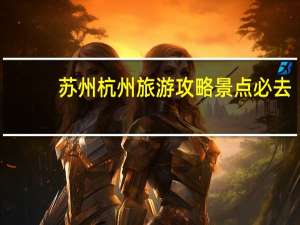 苏州杭州旅游攻略景点必去（苏州杭州旅游攻略）