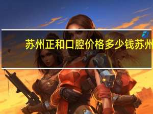 苏州正和口腔价格多少钱 苏州吴中洗牙哪里正规又实惠