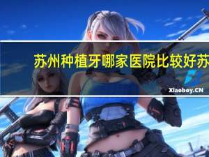 苏州种植牙哪家医院比较好 苏州种植牙最好的医院