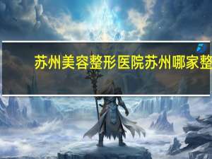 苏州美容整形医院 苏州哪家整形医院最好，请问你们都是去哪里整的