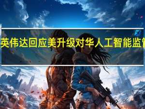 英伟达回应美升级对华人工智能监管影响：长期实施影响公司领先机会