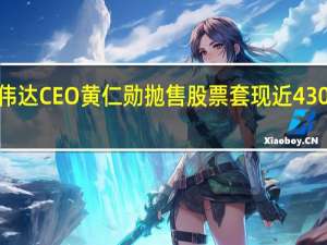 英伟达CEO黄仁勋抛售股票套现近4300万美元