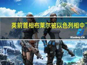 英前首相布莱尔被以色列相中了？ 到底什么情况嘞