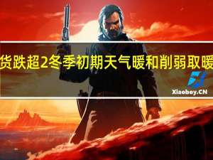 英国天然气期货跌超2%冬季初期天气暖和削弱取暖需求欧盟碳税跌超3%