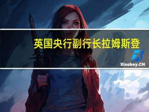 英国央行副行长拉姆斯登：但我将继续根据我对经济发展的评估在会议之间做出决策