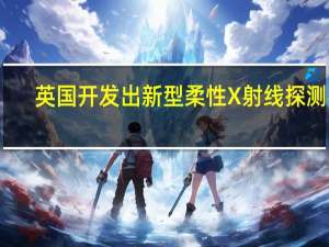 英国开发出新型柔性X射线探测器：可降低放射性治疗风险