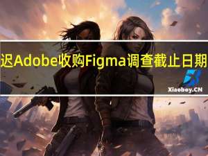 英国推迟Adobe收购Figma调查截止日期至明年2月底