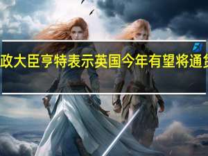 英国财政大臣亨特表示英国今年有望将通货膨胀率减半
