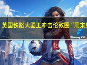英国铁路大罢工冲击伦敦圈“周末经济”