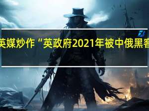 英媒炒作“英政府2021年被中俄黑客入侵”：因为“尴尬”没承认