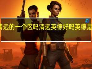 英德是清远的一个区吗 清远英德好吗英德是一个县还是市