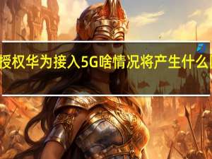 英授权华为接入5G啥情况将产生什么国际影响