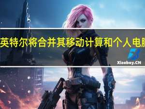 英特尔将合并其移动计算和个人电脑业务