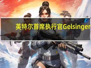 英特尔首席执行官Gelsinger：公司在本季度表现强劲收入超过了指导范围的中点