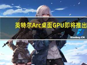 英特尔Arc桌面GPU即将推出