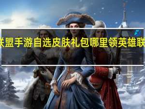 英雄联盟手游自选皮肤礼包哪里领 英雄联盟升级礼包