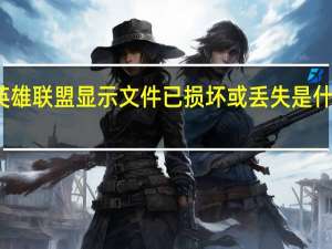 英雄联盟显示文件已损坏或丢失是什么原因（英雄联盟客户端文件损坏怎么修复）