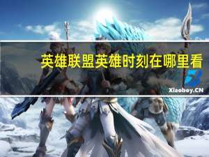 英雄联盟英雄时刻在哪里看（英雄联盟英雄时刻）