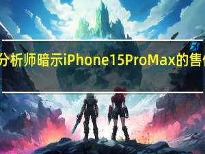 苹果分析师暗示iPhone15ProMax的售价将会更高