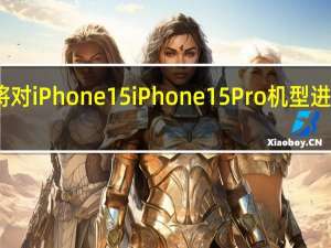 苹果将对iPhone15 iPhone15Pro机型进行重大改造